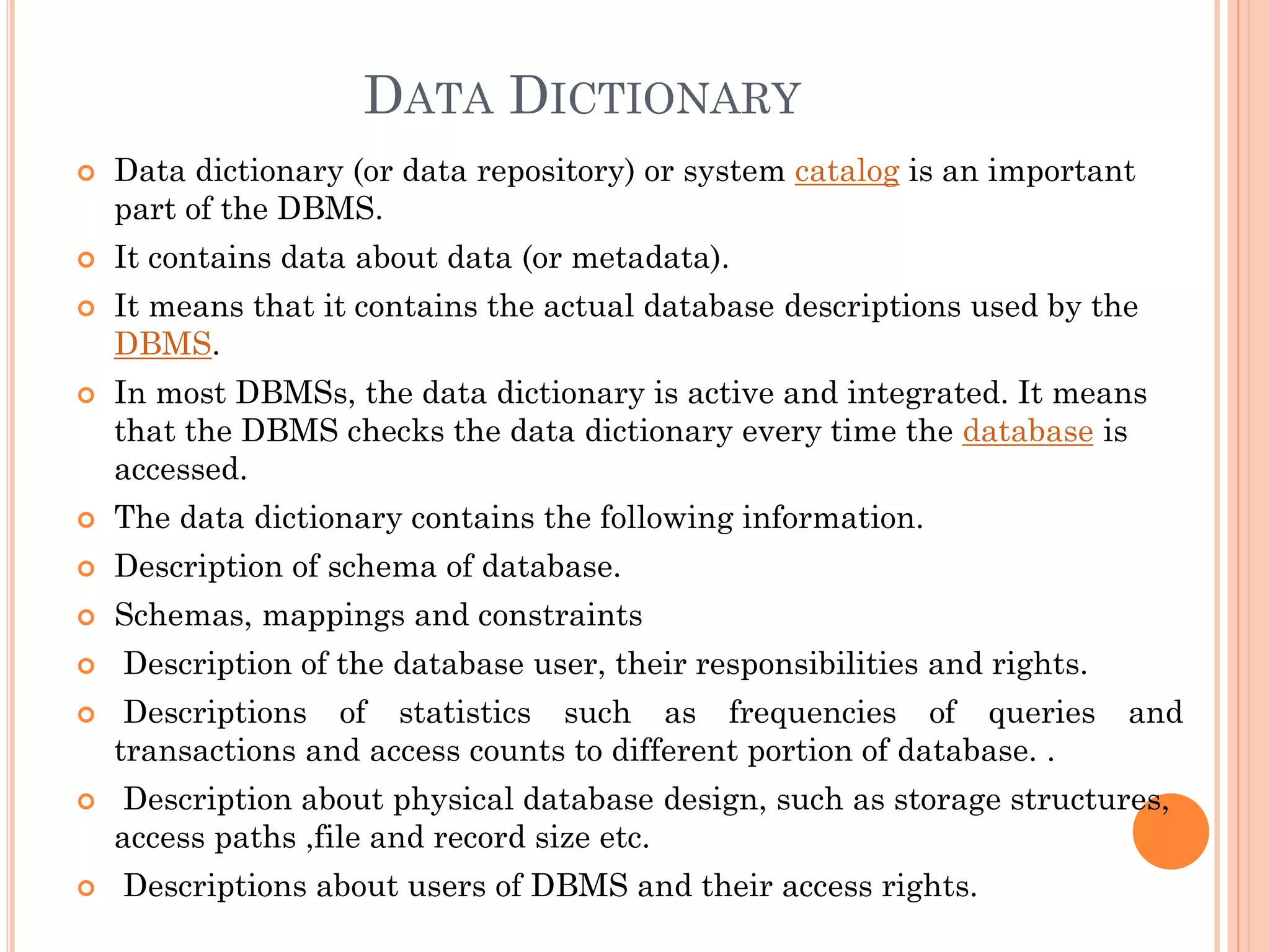 DATA DICTIONARY
 Data dictionary (or data repository) or system catalog is an important
part of the DBMS.
 It contains data about data (or metadata).
 It means that it contains the actual database descriptions used by the
DBMS.
 In most DBMSs, the data dictionary is active and integrated. It means
that the DBMS checks the data dictionary every time the database is
accessed.
 The data dictionary contains the following information.
 Description of schema of database.
 Schemas, mappings and constraints
 Description of the database user, their responsibilities and rights.
 Descriptions of statistics such as frequencies of queries and
transactions and access counts to different portion of database. .
 Description about physical database design, such as storage structures,
access paths ,file and record size etc.
 Descriptions about users of DBMS and their access rights.
 