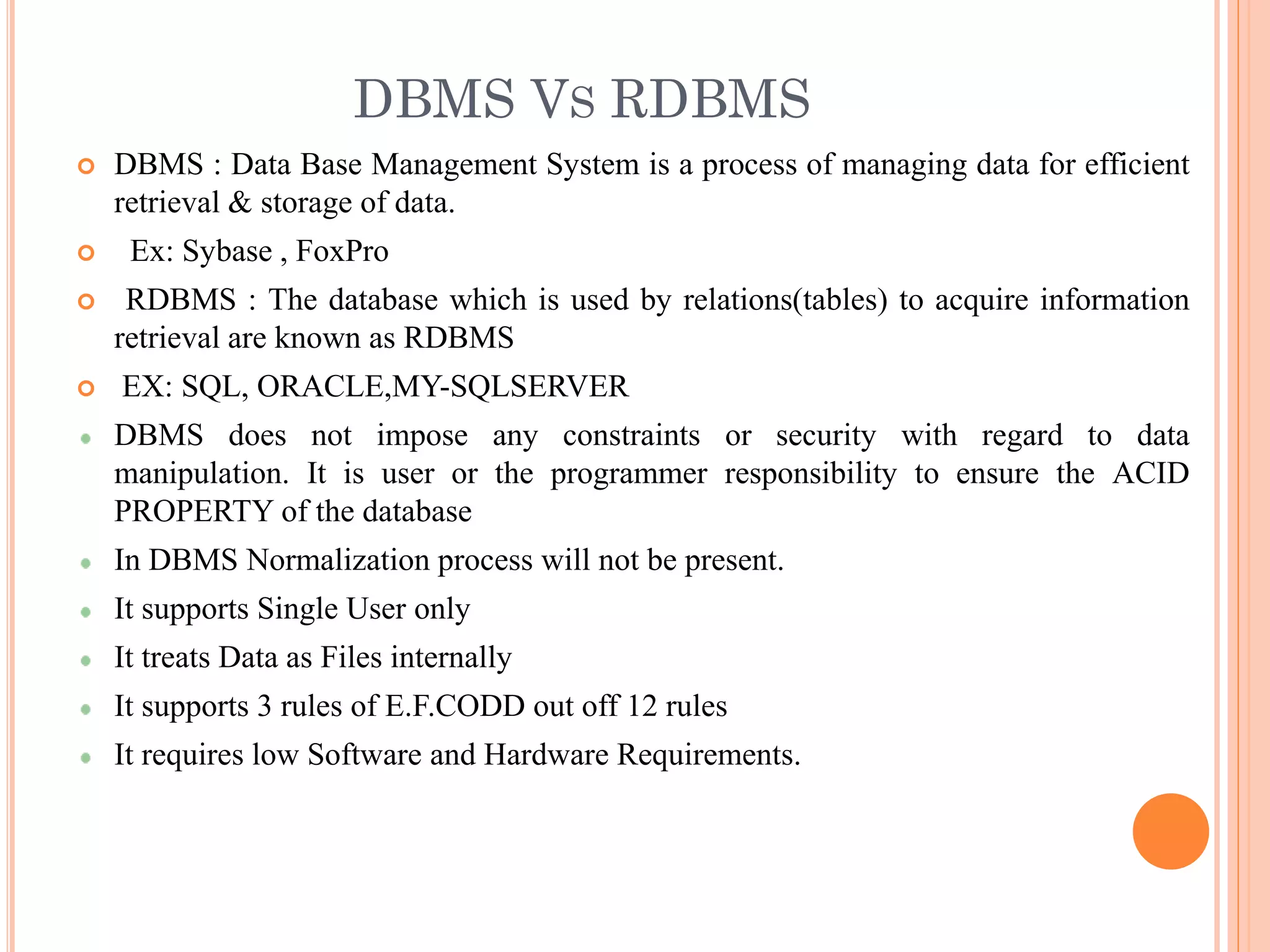 DBMS VS RDBMS
 DBMS : Data Base Management System is a process of managing data for efficient
retrieval & storage of data.
 Ex: Sybase , FoxPro
 RDBMS : The database which is used by relations(tables) to acquire information
retrieval are known as RDBMS
 EX: SQL, ORACLE,MY-SQLSERVER
DBMS does not impose any constraints or security with regard to data
manipulation. It is user or the programmer responsibility to ensure the ACID
PROPERTY of the database
In DBMS Normalization process will not be present.
It supports Single User only
It treats Data as Files internally
It supports 3 rules of E.F.CODD out off 12 rules
It requires low Software and Hardware Requirements.
 
