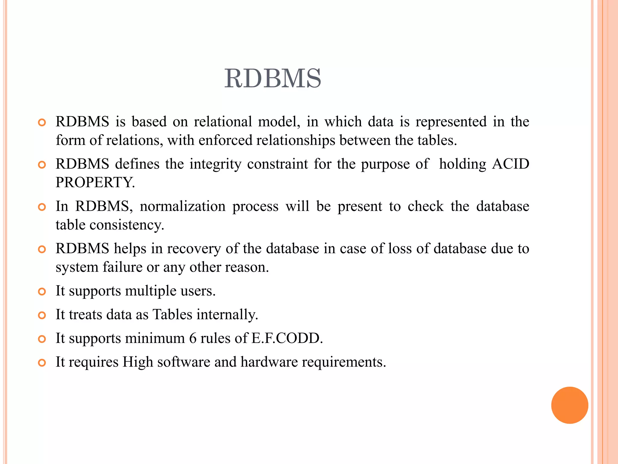 RDBMS
 RDBMS is based on relational model, in which data is represented in the
form of relations, with enforced relationships between the tables.
 RDBMS defines the integrity constraint for the purpose of holding ACID
PROPERTY.
 In RDBMS, normalization process will be present to check the database
table consistency.
 RDBMS helps in recovery of the database in case of loss of database due to
system failure or any other reason.
 It supports multiple users.
 It treats data as Tables internally.
 It supports minimum 6 rules of E.F.CODD.
 It requires High software and hardware requirements.
 