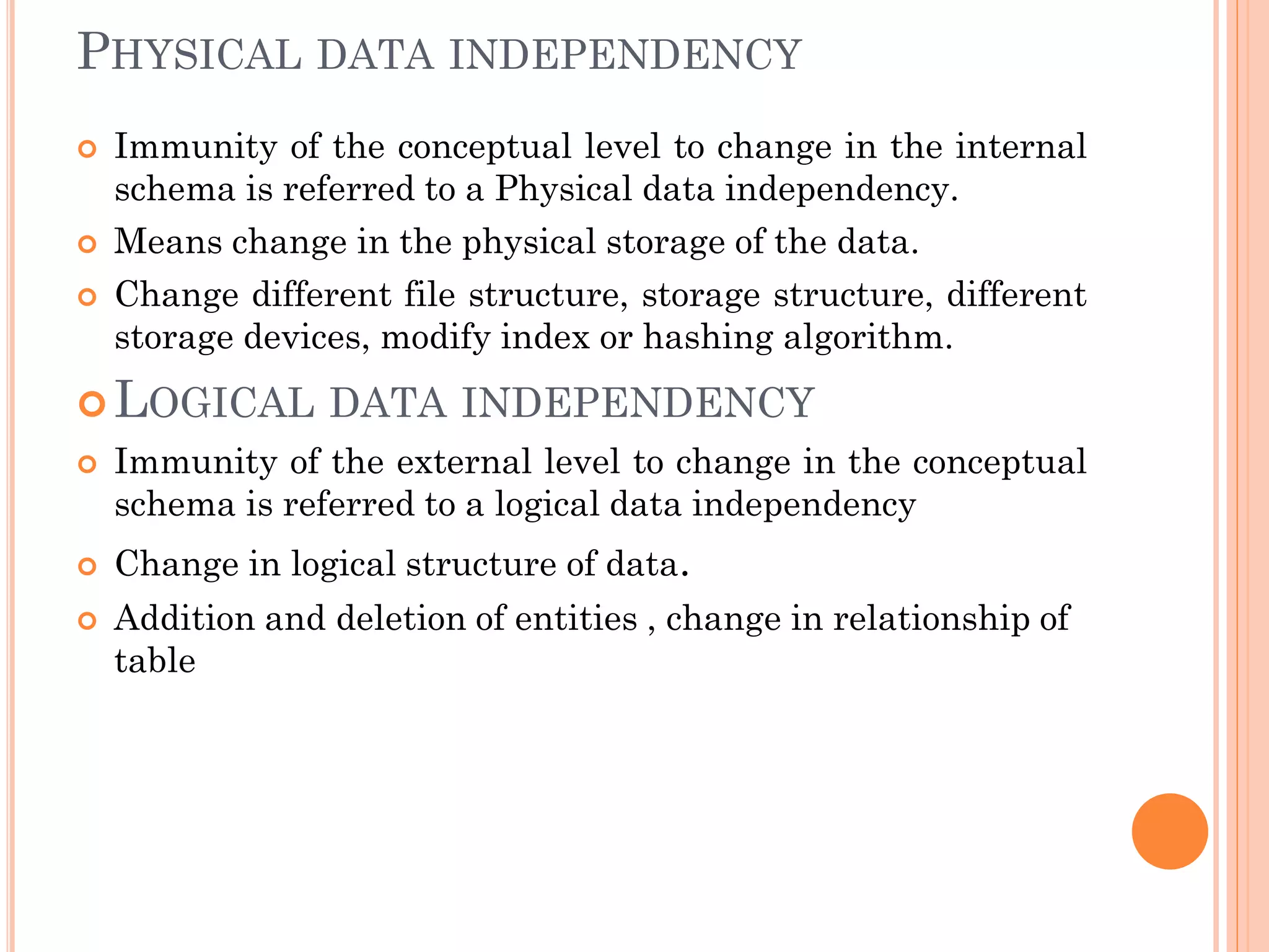 PHYSICAL DATA INDEPENDENCY
 Immunity of the conceptual level to change in the internal
schema is referred to a Physical data independency.
 Means change in the physical storage of the data.
 Change different file structure, storage structure, different
storage devices, modify index or hashing algorithm.
 LOGICAL DATA INDEPENDENCY
 Immunity of the external level to change in the conceptual
schema is referred to a logical data independency
 Change in logical structure of data.
 Addition and deletion of entities , change in relationship of
table
 