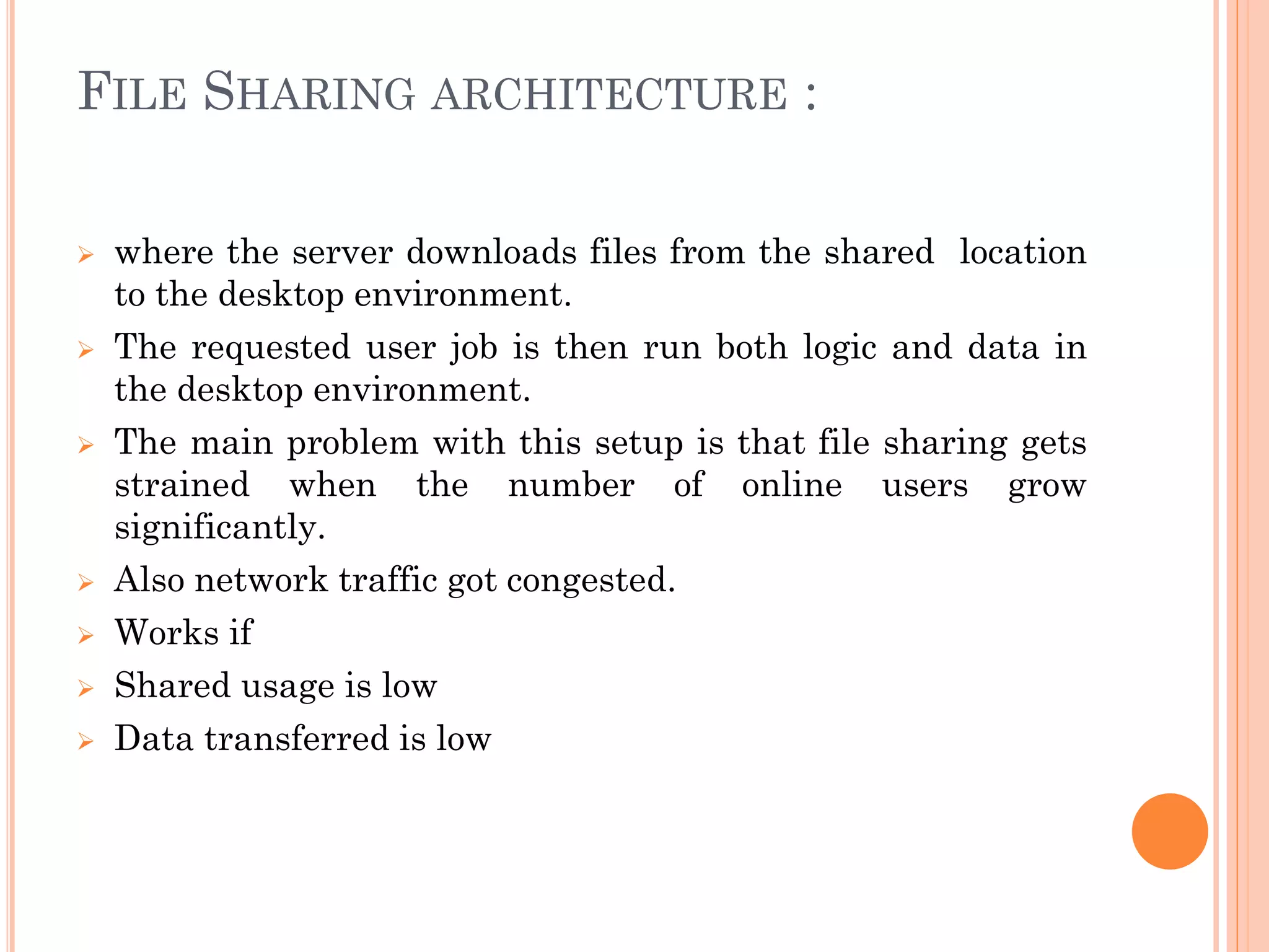 FILE SHARING ARCHITECTURE :
 where the server downloads files from the shared location
to the desktop environment.
 The requested user job is then run both logic and data in
the desktop environment.
 The main problem with this setup is that file sharing gets
strained when the number of online users grow
significantly.
 Also network traffic got congested.
 Works if
 Shared usage is low
 Data transferred is low
 