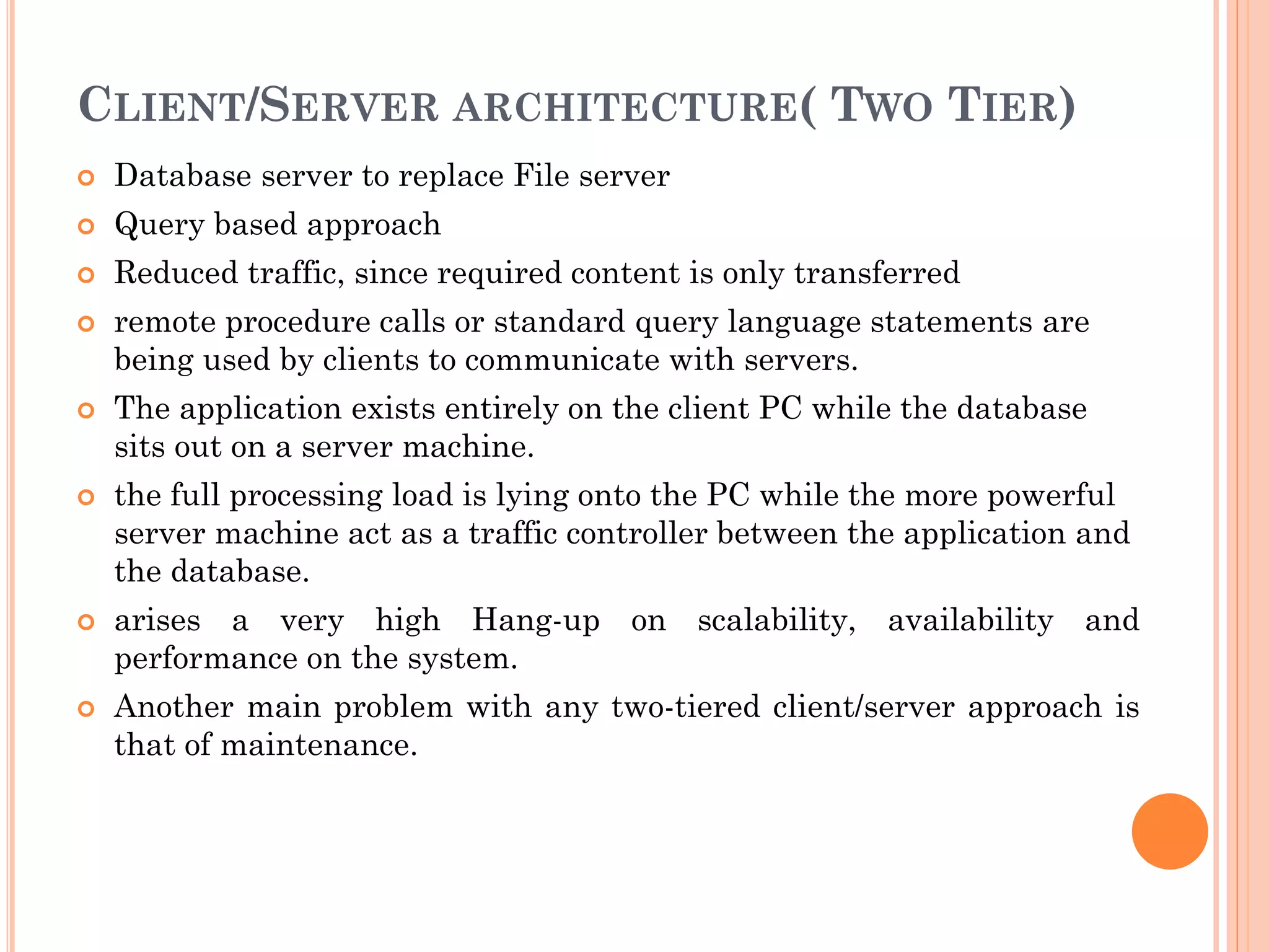 CLIENT/SERVER ARCHITECTURE( TWO TIER)
 Database server to replace File server
 Query based approach
 Reduced traffic, since required content is only transferred
 remote procedure calls or standard query language statements are
being used by clients to communicate with servers.
 The application exists entirely on the client PC while the database
sits out on a server machine.
 the full processing load is lying onto the PC while the more powerful
server machine act as a traffic controller between the application and
the database.
 arises a very high Hang-up on scalability, availability and
performance on the system.
 Another main problem with any two-tiered client/server approach is
that of maintenance.
 