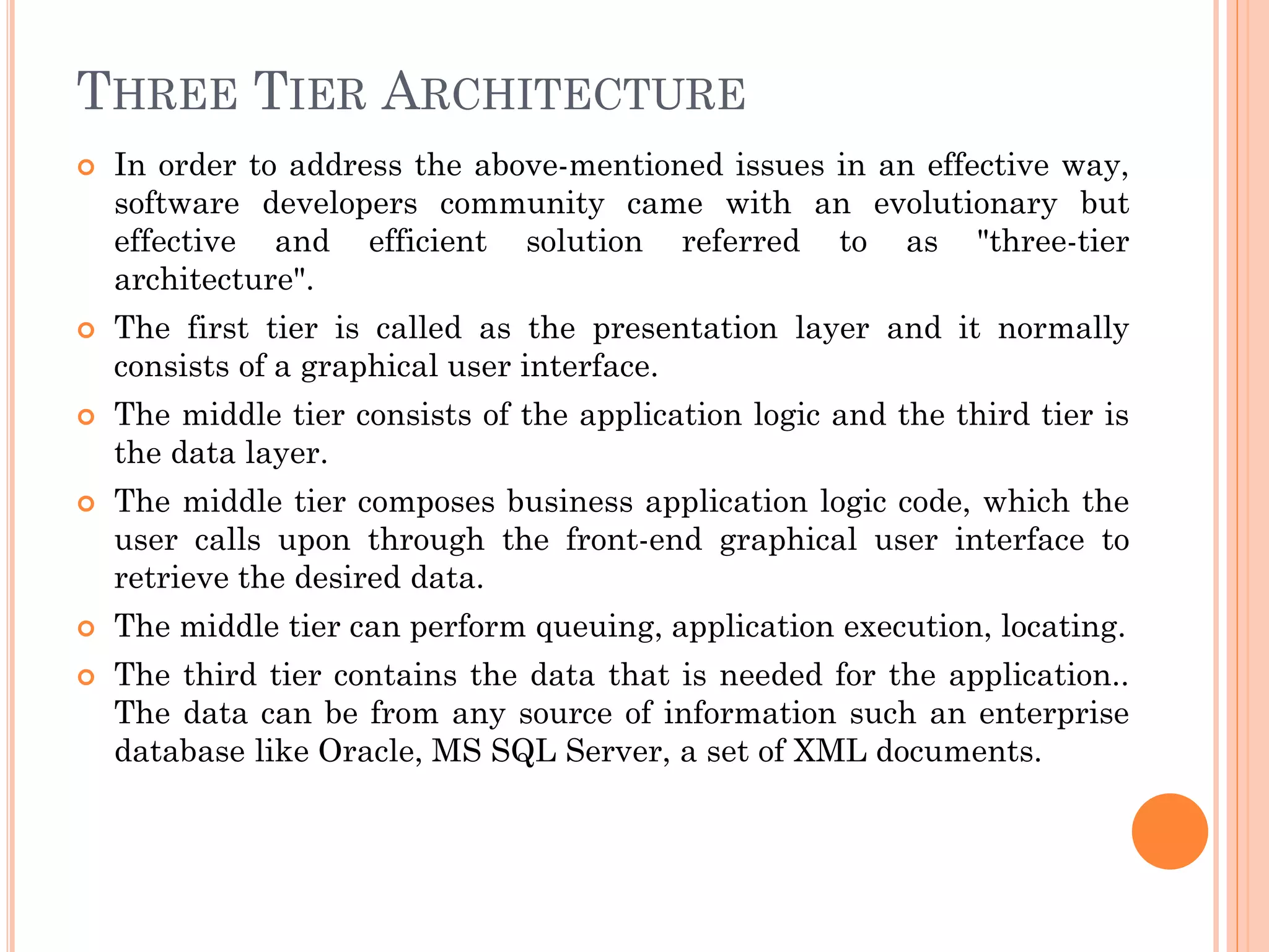 THREE TIER ARCHITECTURE
 In order to address the above-mentioned issues in an effective way,
software developers community came with an evolutionary but
effective and efficient solution referred to as "three-tier
architecture".
 The first tier is called as the presentation layer and it normally
consists of a graphical user interface.
 The middle tier consists of the application logic and the third tier is
the data layer.
 The middle tier composes business application logic code, which the
user calls upon through the front-end graphical user interface to
retrieve the desired data.
 The middle tier can perform queuing, application execution, locating.
 The third tier contains the data that is needed for the application..
The data can be from any source of information such an enterprise
database like Oracle, MS SQL Server, a set of XML documents.
 