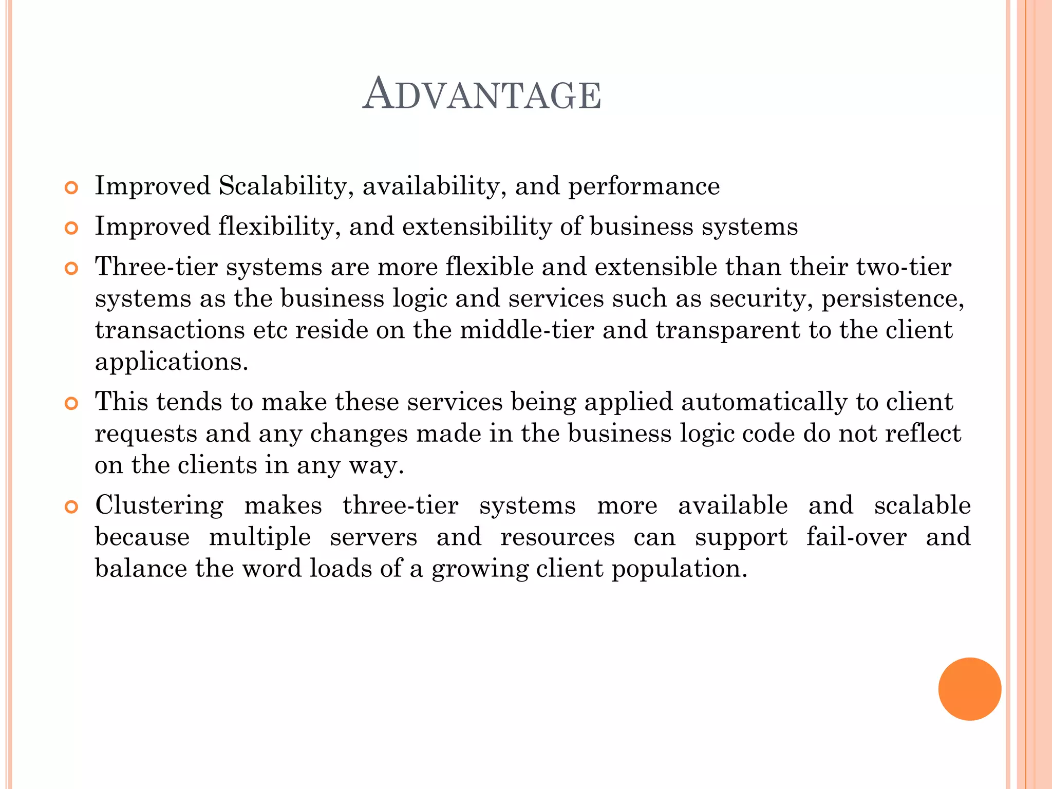 ADVANTAGE
 Improved Scalability, availability, and performance
 Improved flexibility, and extensibility of business systems
 Three-tier systems are more flexible and extensible than their two-tier
systems as the business logic and services such as security, persistence,
transactions etc reside on the middle-tier and transparent to the client
applications.
 This tends to make these services being applied automatically to client
requests and any changes made in the business logic code do not reflect
on the clients in any way.
 Clustering makes three-tier systems more available and scalable
because multiple servers and resources can support fail-over and
balance the word loads of a growing client population.
 