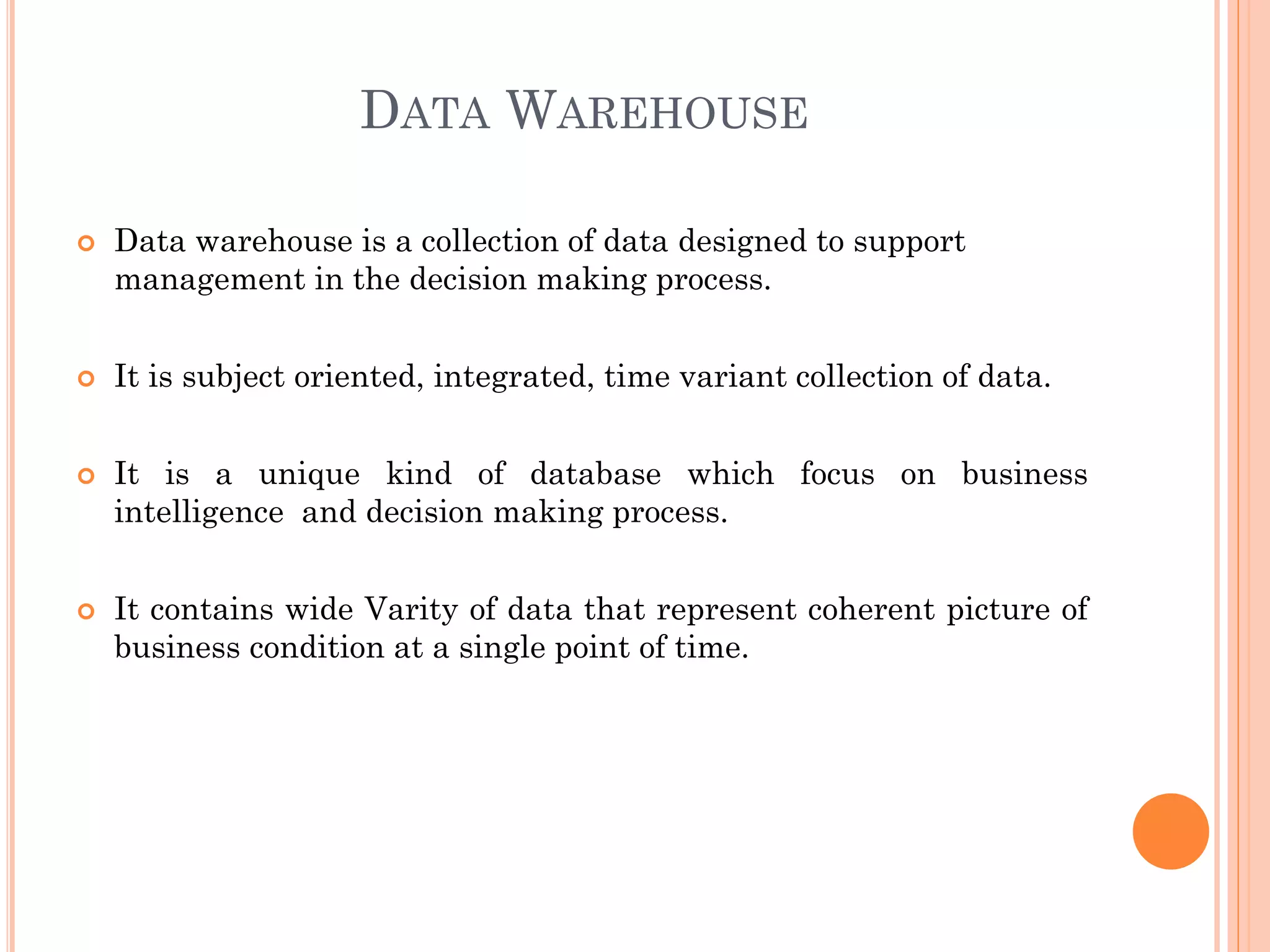 DATA WAREHOUSE
 Data warehouse is a collection of data designed to support
management in the decision making process.
 It is subject oriented, integrated, time variant collection of data.
 It is a unique kind of database which focus on business
intelligence and decision making process.
 It contains wide Varity of data that represent coherent picture of
business condition at a single point of time.
 