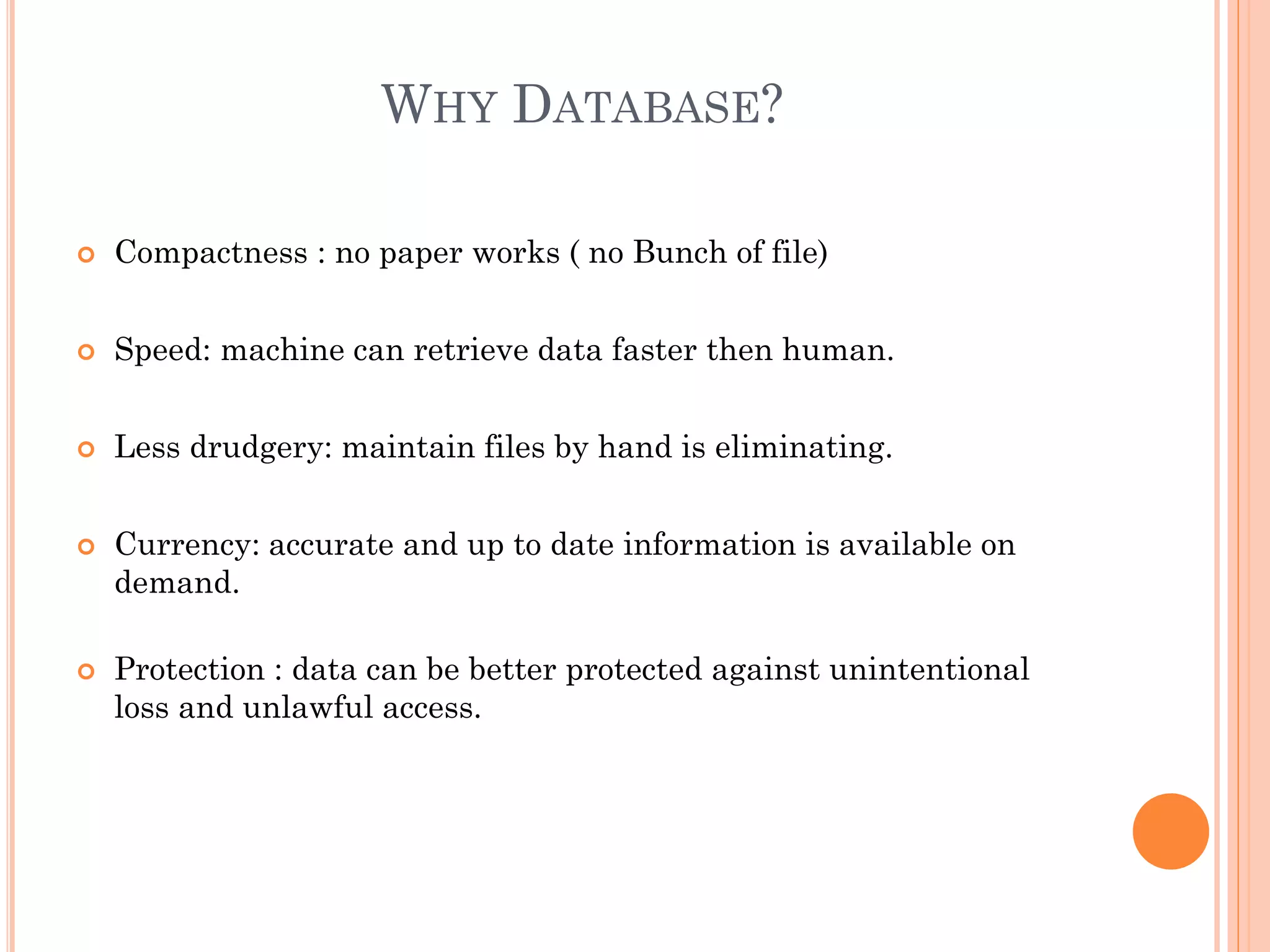 WHY DATABASE?
 Compactness : no paper works ( no Bunch of file)
 Speed: machine can retrieve data faster then human.
 Less drudgery: maintain files by hand is eliminating.
 Currency: accurate and up to date information is available on
demand.
 Protection : data can be better protected against unintentional
loss and unlawful access.
 