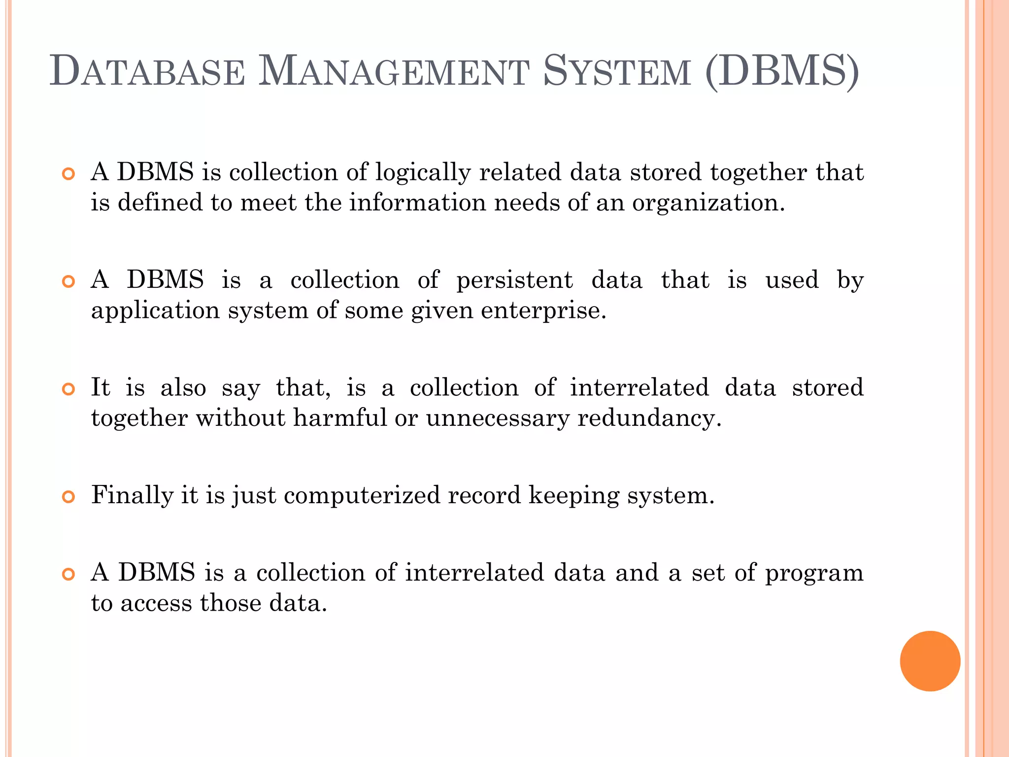 DATABASE MANAGEMENT SYSTEM (DBMS)
 A DBMS is collection of logically related data stored together that
is defined to meet the information needs of an organization.
 A DBMS is a collection of persistent data that is used by
application system of some given enterprise.
 It is also say that, is a collection of interrelated data stored
together without harmful or unnecessary redundancy.
 Finally it is just computerized record keeping system.
 A DBMS is a collection of interrelated data and a set of program
to access those data.
 