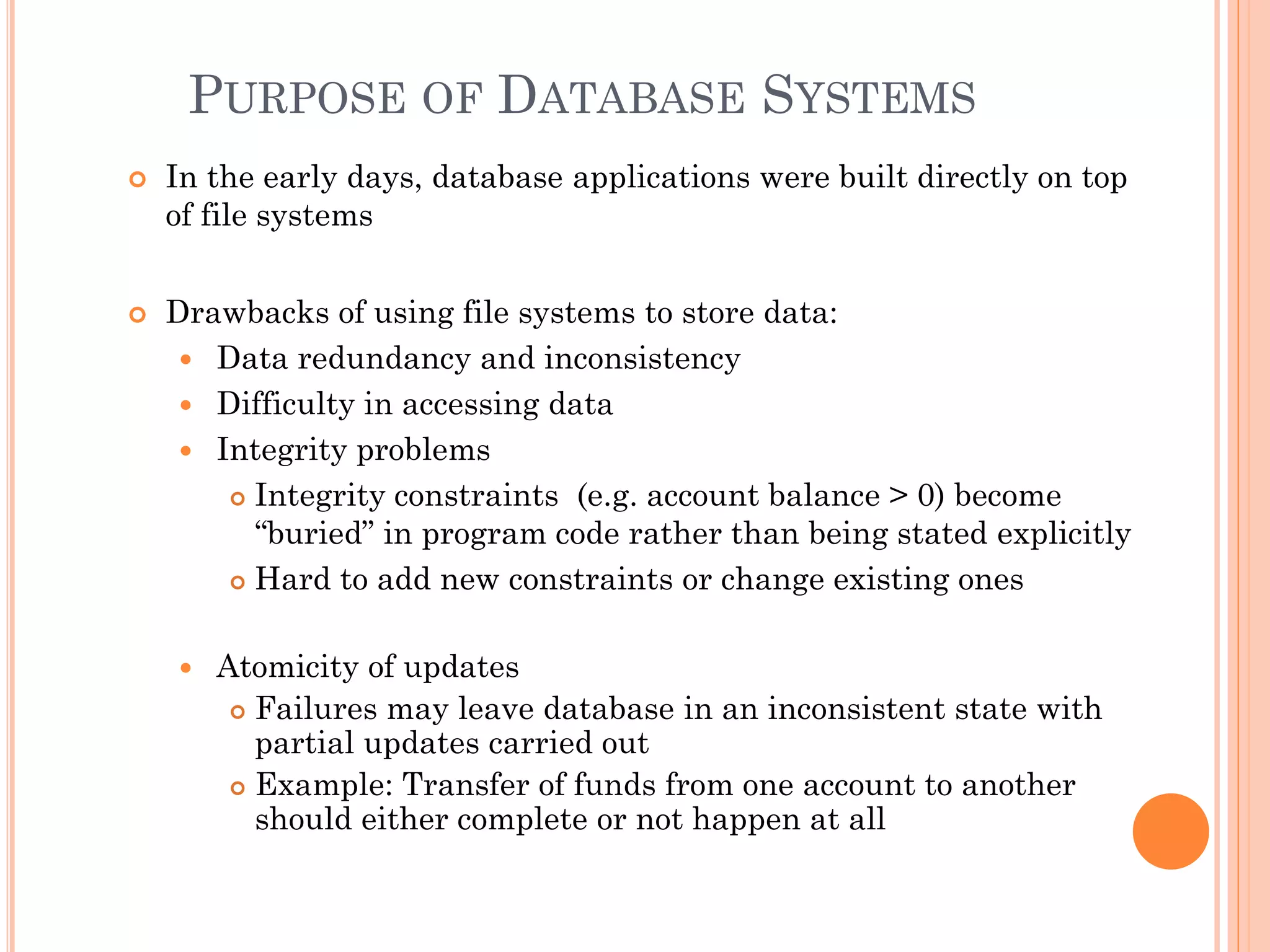 PURPOSE OF DATABASE SYSTEMS
 In the early days, database applications were built directly on top
of file systems
 Drawbacks of using file systems to store data:
 Data redundancy and inconsistency
 Difficulty in accessing data
 Integrity problems
 Integrity constraints (e.g. account balance > 0) become
“buried” in program code rather than being stated explicitly
 Hard to add new constraints or change existing ones
 Atomicity of updates
 Failures may leave database in an inconsistent state with
partial updates carried out
 Example: Transfer of funds from one account to another
should either complete or not happen at all
 