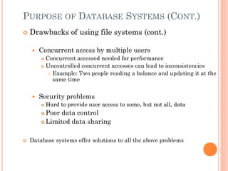 PURPOSE OF DATABASE SYSTEMS (CONT.)
 Drawbacks of using file systems (cont.)
 Concurrent access by multiple users
 Concurrent accessed needed for performance
 Uncontrolled concurrent accesses can lead to inconsistencies
 Example: Two people reading a balance and updating it at the
same time
 Security problems
 Hard to provide user access to some, but not all, data
 Poor data control
 Limited data sharing
 Database systems offer solutions to all the above problems
 