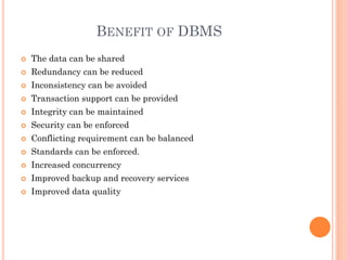 BENEFIT OF DBMS
 The data can be shared
 Redundancy can be reduced
 Inconsistency can be avoided
 Transaction support can be provided
 Integrity can be maintained
 Security can be enforced
 Conflicting requirement can be balanced
 Standards can be enforced.
 Increased concurrency
 Improved backup and recovery services
 Improved data quality
 
