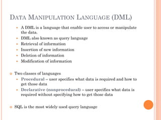 DATA MANIPULATION LANGUAGE (DML)
 A DML is a language that enable user to access or manipulate
the data.
 DML also known as query language
 Retrieval of information
 Insertion of new information
 Deletion of information
 Modification of information
 Two classes of languages
 Procedural – user specifies what data is required and how to
get those data
 Declarative (nonprocedural) – user specifies what data is
required without specifying how to get those data
 SQL is the most widely used query language
 