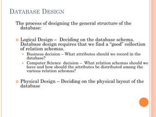 DATABASE DESIGN
The process of designing the general structure of the
database:
 Logical Design – Deciding on the database schema.
Database design requires that we find a “good” collection
of relation schemas.
 Business decision – What attributes should we record in the
database?
 Computer Science decision – What relation schemas should we
have and how should the attributes be distributed among the
various relation schemas?
 Physical Design – Deciding on the physical layout of the
database
 