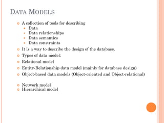 DATA MODELS
 A collection of tools for describing
 Data
 Data relationships
 Data semantics
 Data constraints
 It is a way to describe the design of the database.
 Types of data model:
 Relational model
 Entity-Relationship data model (mainly for database design)
 Object-based data models (Object-oriented and Object-relational)
 Network model
 Hierarchical model
 