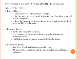 THE THREE LEVEL ANSI-SPARC DATABASE
ARCHITECTURE
 Internal Level:
 Is the one closest to the physical storage.
 It is the one concerned with the way how the data is stored
inside the system.
 It describe the data structure, file structure, and access method
to be used by the database.
 External Level:
 Is the one closest to the user.
 It is the one concerned with the way the data is seen by
individual users.
 In this level user seen only interested data for them.
 Conceptual Level:
 is a level of indirection between other two.
 All the database entities and the relationship among them are
included.
 