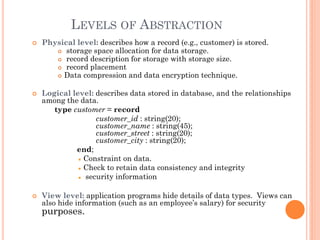LEVELS OF ABSTRACTION
 Physical level: describes how a record (e.g., customer) is stored.
 storage space allocation for data storage.
 record description for storage with storage size.
 record placement
 Data compression and data encryption technique.
 Logical level: describes data stored in database, and the relationships
among the data.
type customer = record
customer_id : string(20);
customer_name : string(45);
customer_street : string(20);
customer_city : string(20);
end;
Constraint on data.
Check to retain data consistency and integrity
security information
 View level: application programs hide details of data types. Views can
also hide information (such as an employee’s salary) for security
purposes.
 