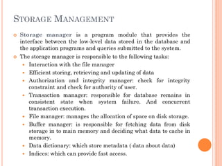 STORAGE MANAGEMENT
 Storage manager is a program module that provides the
interface between the low-level data stored in the database and
the application programs and queries submitted to the system.
 The storage manager is responsible to the following tasks:
 Interaction with the file manager
 Efficient storing, retrieving and updating of data
 Authorization and integrity manager: check for integrity
constraint and check for authority of user.
 Transaction manager: responsible for database remains in
consistent state when system failure. And concurrent
transaction execution.
 File manager: manages the allocation of space on disk storage.
 Buffer manager: is responsible for fetching data from disk
storage in to main memory and deciding what data to cache in
memory.
 Data dictionary: which store metadata ( data about data)
 Indices: which can provide fast access.
 