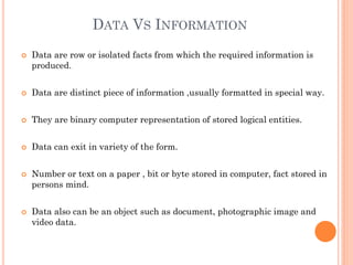 DATA VS INFORMATION
 Data are row or isolated facts from which the required information is
produced.
 Data are distinct piece of information ,usually formatted in special way.
 They are binary computer representation of stored logical entities.
 Data can exit in variety of the form.
 Number or text on a paper , bit or byte stored in computer, fact stored in
persons mind.
 Data also can be an object such as document, photographic image and
video data.
 