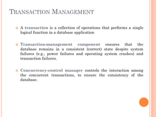 TRANSACTION MANAGEMENT
 A transaction is a collection of operations that performs a single
logical function in a database application
 Transaction-management component ensures that the
database remains in a consistent (correct) state despite system
failures (e.g., power failures and operating system crashes) and
transaction failures.
 Concurrency-control manager controls the interaction among
the concurrent transactions, to ensure the consistency of the
database.
 