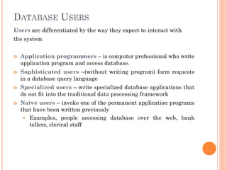 DATABASE USERS
Users are differentiated by the way they expect to interact with
the system
 Application programmers – is computer professional who write
application program and access database.
 Sophisticated users –(without writing program) form requests
in a database query language
 Specialized users – write specialized database applications that
do not fit into the traditional data processing framework
 Naïve users – invoke one of the permanent application programs
that have been written previously
 Examples, people accessing database over the web, bank
tellers, clerical staff
 