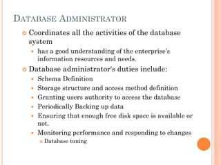 DATABASE ADMINISTRATOR
 Coordinates all the activities of the database
system
 has a good understanding of the enterprise’s
information resources and needs.
 Database administrator's duties include:
 Schema Definition
 Storage structure and access method definition
 Granting users authority to access the database
 Periodically Backing up data
 Ensuring that enough free disk space is available or
not.
 Monitoring performance and responding to changes
 Database tuning
 