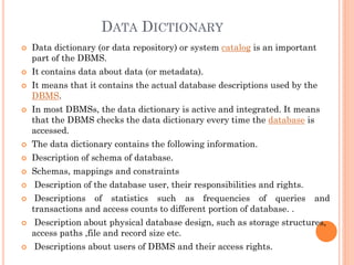 DATA DICTIONARY
 Data dictionary (or data repository) or system catalog is an important
part of the DBMS.
 It contains data about data (or metadata).
 It means that it contains the actual database descriptions used by the
DBMS.
 In most DBMSs, the data dictionary is active and integrated. It means
that the DBMS checks the data dictionary every time the database is
accessed.
 The data dictionary contains the following information.
 Description of schema of database.
 Schemas, mappings and constraints
 Description of the database user, their responsibilities and rights.
 Descriptions of statistics such as frequencies of queries and
transactions and access counts to different portion of database. .
 Description about physical database design, such as storage structures,
access paths ,file and record size etc.
 Descriptions about users of DBMS and their access rights.
 