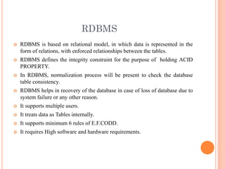 RDBMS
 RDBMS is based on relational model, in which data is represented in the
form of relations, with enforced relationships between the tables.
 RDBMS defines the integrity constraint for the purpose of holding ACID
PROPERTY.
 In RDBMS, normalization process will be present to check the database
table consistency.
 RDBMS helps in recovery of the database in case of loss of database due to
system failure or any other reason.
 It supports multiple users.
 It treats data as Tables internally.
 It supports minimum 6 rules of E.F.CODD.
 It requires High software and hardware requirements.
 
