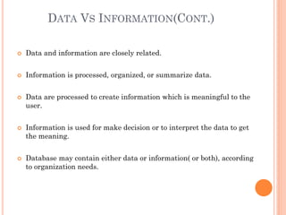 DATA VS INFORMATION(CONT.)
 Data and information are closely related.
 Information is processed, organized, or summarize data.
 Data are processed to create information which is meaningful to the
user.
 Information is used for make decision or to interpret the data to get
the meaning.
 Database may contain either data or information( or both), according
to organization needs.
 