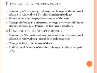 PHYSICAL DATA INDEPENDENCY
 Immunity of the conceptual level to change in the internal
schema is referred to a Physical data independency.
 Means change in the physical storage of the data.
 Change different file structure, storage structure, different
storage devices, modify index or hashing algorithm.
 LOGICAL DATA INDEPENDENCY
 Immunity of the external level to change in the conceptual
schema is referred to a logical data independency
 Change in logical structure of data.
 Addition and deletion of entities , change in relationship of
table
 