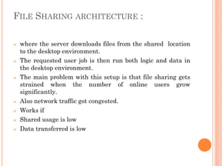 FILE SHARING ARCHITECTURE :
 where the server downloads files from the shared location
to the desktop environment.
 The requested user job is then run both logic and data in
the desktop environment.
 The main problem with this setup is that file sharing gets
strained when the number of online users grow
significantly.
 Also network traffic got congested.
 Works if
 Shared usage is low
 Data transferred is low
 