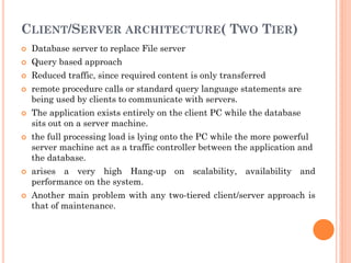 CLIENT/SERVER ARCHITECTURE( TWO TIER)
 Database server to replace File server
 Query based approach
 Reduced traffic, since required content is only transferred
 remote procedure calls or standard query language statements are
being used by clients to communicate with servers.
 The application exists entirely on the client PC while the database
sits out on a server machine.
 the full processing load is lying onto the PC while the more powerful
server machine act as a traffic controller between the application and
the database.
 arises a very high Hang-up on scalability, availability and
performance on the system.
 Another main problem with any two-tiered client/server approach is
that of maintenance.
 
