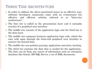 THREE TIER ARCHITECTURE
 In order to address the above-mentioned issues in an effective way,
software developers community came with an evolutionary but
effective and efficient solution referred to as "three-tier
architecture".
 The first tier is called as the presentation layer and it normally
consists of a graphical user interface.
 The middle tier consists of the application logic and the third tier is
the data layer.
 The middle tier composes business application logic code, which the
user calls upon through the front-end graphical user interface to
retrieve the desired data.
 The middle tier can perform queuing, application execution, locating.
 The third tier contains the data that is needed for the application..
The data can be from any source of information such an enterprise
database like Oracle, MS SQL Server, a set of XML documents.
 