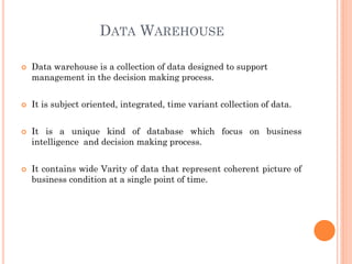 DATA WAREHOUSE
 Data warehouse is a collection of data designed to support
management in the decision making process.
 It is subject oriented, integrated, time variant collection of data.
 It is a unique kind of database which focus on business
intelligence and decision making process.
 It contains wide Varity of data that represent coherent picture of
business condition at a single point of time.
 