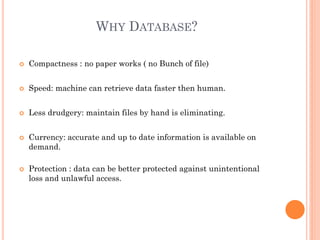WHY DATABASE?
 Compactness : no paper works ( no Bunch of file)
 Speed: machine can retrieve data faster then human.
 Less drudgery: maintain files by hand is eliminating.
 Currency: accurate and up to date information is available on
demand.
 Protection : data can be better protected against unintentional
loss and unlawful access.
 
