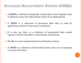 DATABASE MANAGEMENT SYSTEM (DBMS)
 A DBMS is collection of logically related data stored together that
is defined to meet the information needs of an organization.
 A DBMS is a collection of persistent data that is used by
application system of some given enterprise.
 It is also say that, is a collection of interrelated data stored
together without harmful or unnecessary redundancy.
 Finally it is just computerized record keeping system.
 A DBMS is a collection of interrelated data and a set of program
to access those data.
 
