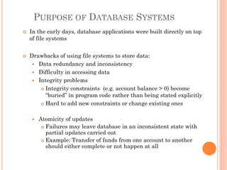 PURPOSE OF DATABASE SYSTEMS
 In the early days, database applications were built directly on top
of file systems
 Drawbacks of using file systems to store data:
 Data redundancy and inconsistency
 Difficulty in accessing data
 Integrity problems
 Integrity constraints (e.g. account balance > 0) become
“buried” in program code rather than being stated explicitly
 Hard to add new constraints or change existing ones
 Atomicity of updates
 Failures may leave database in an inconsistent state with
partial updates carried out
 Example: Transfer of funds from one account to another
should either complete or not happen at all
 