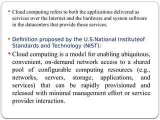  Cloud computing refers to both the applications delivered as
services over the Internet and the hardware and system software
in the datacenters that provide those services.
 Definition proposed by the U.S.National Instituteof
Standards and Technology (NIST):
 Cloud computing is a model for enabling ubiquitous,
convenient, on-demand network access to a shared
pool of configurable computing resources (e.g.,
networks, servers, storage, applications, and
services) that can be rapidly provisioned and
released with minimal management effort or service
provider interaction.
 