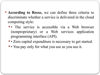  According to Reese, we can define three criteria to
discriminate whether a service is delivered in the cloud
computing style:
 • The service is accessible via a Web browser
(nonproprietary) or a Web services application
programming interface (API).
 • Zero capital expenditure is necessary to get started.
 • You pay only for what you use as you use it.
 
