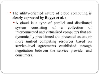  The utility-oriented nature of cloud computing is
clearly expressed by Buyya et al. :
 A cloud is a type of parallel and distributed
system consisting of a collection of
interconnected and virtualized computers that are
dynamically provisioned and presented as one or
more unified computing resources based on
service-level agreements established through
negotiation between the service provider and
consumers.
 