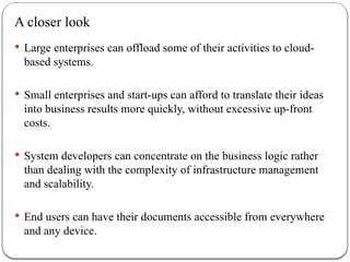 A closer look
 Large enterprises can offload some of their activities to cloud-
based systems.
 Small enterprises and start-ups can afford to translate their ideas
into business results more quickly, without excessive up-front
costs.
 System developers can concentrate on the business logic rather
than dealing with the complexity of infrastructure management
and scalability.
 End users can have their documents accessible from everywhere
and any device.
 