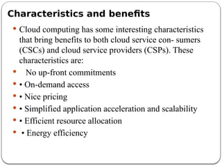Characteristics and benefits
 Cloud computing has some interesting characteristics
that bring benefits to both cloud service con- sumers
(CSCs) and cloud service providers (CSPs). These
characteristics are:
 No up-front commitments
 • On-demand access
 • Nice pricing
 • Simplified application acceleration and scalability
 • Efficient resource allocation
 • Energy efficiency
 