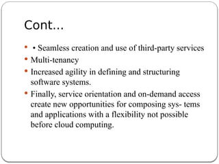 Cont...
 • Seamless creation and use of third-party services
 Multi-tenancy
 Increased agility in defining and structuring
software systems.
 Finally, service orientation and on-demand access
create new opportunities for composing sys- tems
and applications with a flexibility not possible
before cloud computing.
 