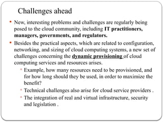 Challenges ahead
 New, interesting problems and challenges are regularly being
posed to the cloud community, including IT practitioners,
managers, governments, and regulators.
 Besides the practical aspects, which are related to configuration,
networking, and sizing of cloud computing systems, a new set of
challenges concerning the dynamic provisioning of cloud
computing services and resources arises.
 Example, how many resources need to be provisioned, and
for how long should they be used, in order to maximize the
benefit?
 Technical challenges also arise for cloud service providers .
 The integration of real and virtual infrastructure, security
and legislation .
 
