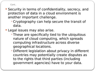 Cont..
 Security in terms of confidentiality, secrecy, and
protection of data in a cloud environment is
another important challenge.
 Cryptography can help secure the transit of
data.
 Legal issues may also arise.
 These are specifically tied to the ubiquitous
nature of cloud computing, which spreads
computing infrastructure across diverse
geographical locations.
 Different legislation about privacy in different
countries may potentially create disputes as
to the rights that third parties (including
government agencies) have to your data.
 
