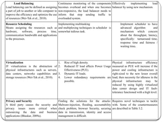 Load Balancing
Load balancing can be defined as assigning
a part of job to another or idle computer to
improve the efficiency and optimize the use
of resources (Wei-Tek et al., 2010).
Continuous monitoring of the components
becomes overhead and when one becomes
non-responsive, the load balancer needs to
inform that stop sending traffic to
overloaded system.
Effectively implementing load
balancer by using new mechanism.
Resource Scheduling
Means assigning the resources such as
hardware, software, process time,
communication bandwidth and applications
to the processes.
Implementing multitasking
and multiplexing techniques in scheduler is
somewhat tedious task.
Implement scheduler to have
advanced algorithm and
mechanism which concern
about the throughput, latency,
specifically: turnaround time,
response time and fairness /
waiting time.
Virtualization
IT virtualization is the abstraction of
physical infrastructures such as servers,
data centers, networks capabilities and
storage resources (Wei-Tek et al., 2010).
1. Rise of high density.
2. Reduced IT load affects Power Usage
Effectiveness (PUE).
3. Dynamic IT loads.
4. Lower redundancy requirements are
possible.
Physical infrastructure efficiency
measured as PUE will increase if the
power and cooling infrastructure is
right-sized to the new lesser overall
load, then necessity for idleness in the
physical infrastructure may be
reduced by using highly virtualized
data center design and IT fault-
tolerance functioned with a high level.
Privacy and Security
A third party causes the security and
privacy issues more critical when
outsourcing the data and business
applications (Bhaskar, 2009a).
Finding the solutions for the attacks:
Malware-injection, flooding, accountability
check problem, browser Security, securing
data in transmission, identity and access
management is difficult.
Requires novel techniques to tackle
with. Some of the countermeasures
are described in Table 3.2.
 