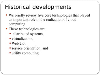 Historical developments
 We briefly review five core technologies that played
an important role in the realization of cloud
computing.
 These technologies are:
 distributed systems,
 virtualization,
 Web 2.0,
 service orientation, and
 utility computing.
 