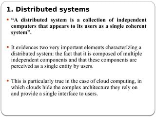 1. Distributed systems
 “A distributed system is a collection of independent
computers that appears to its users as a single coherent
system”.
 It evidences two very important elements characterizing a
distributed system: the fact that it is composed of multiple
independent components and that these components are
perceived as a single entity by users.
 This is particularly true in the case of cloud computing, in
which clouds hide the complex architecture they rely on
and provide a single interface to users.
 