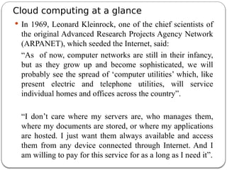 Cloud computing at a glance
 In 1969, Leonard Kleinrock, one of the chief scientists of
the original Advanced Research Projects Agency Network
(ARPANET), which seeded the Internet, said:
“As of now, computer networks are still in their infancy,
but as they grow up and become sophisticated, we will
probably see the spread of ‘computer utilities’ which, like
present electric and telephone utilities, will service
individual homes and offices across the country”.
“I don’t care where my servers are, who manages them,
where my documents are stored, or where my applications
are hosted. I just want them always available and access
them from any device connected through Internet. And I
am willing to pay for this service for as a long as I need it”.
 
