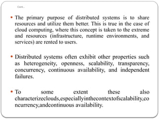 Cont..
 The primary purpose of distributed systems is to share
resources and utilize them better. This is true in the case of
cloud computing, where this concept is taken to the extreme
and resources (infrastructure, runtime environments, and
services) are rented to users.
 Distributed systems often exhibit other properties such
as heterogeneity, openness, scalability, transparency,
concurrency, continuous availability, and independent
failures.
 To some extent these also
characterizeclouds,especiallyinthecontextofscalability,co
ncurrency,andcontinuous availability.
 