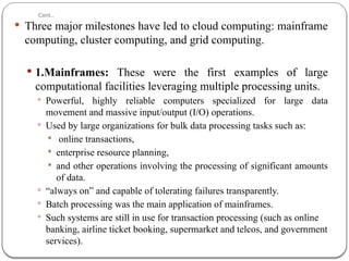 Cont..
 Three major milestones have led to cloud computing: mainframe
computing, cluster computing, and grid computing.
 1.Mainframes: These were the first examples of large
computational facilities leveraging multiple processing units.
 Powerful, highly reliable computers specialized for large data
movement and massive input/output (I/O) operations.
 Used by large organizations for bulk data processing tasks such as:
 online transactions,
 enterprise resource planning,
 and other operations involving the processing of significant amounts
of data.
 “always on” and capable of tolerating failures transparently.
 Batch processing was the main application of mainframes.
 Such systems are still in use for transaction processing (such as online
banking, airline ticket booking, supermarket and telcos, and government
services).
 