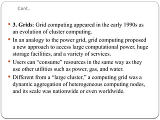 Cont..
 3. Grids: Grid computing appeared in the early 1990s as
an evolution of cluster computing.
 In an analogy to the power grid, grid computing proposed
a new approach to access large computational power, huge
storage facilities, and a variety of services.
 Users can “consume” resources in the same way as they
use other utilities such as power, gas, and water.
 Different from a “large cluster,” a computing grid was a
dynamic aggregation of heterogeneous computing nodes,
and its scale was nationwide or even worldwide.
 